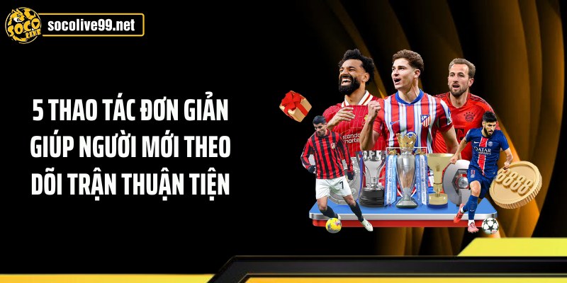 5 thao tác đơn giản giúp người mới theo dõi trận thuận tiện